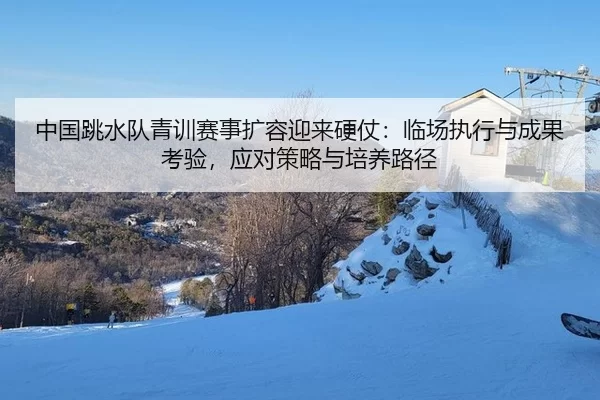 中国跳水队青训赛事扩容迎来硬仗：临场执行与成果考验，应对策略与培养路径